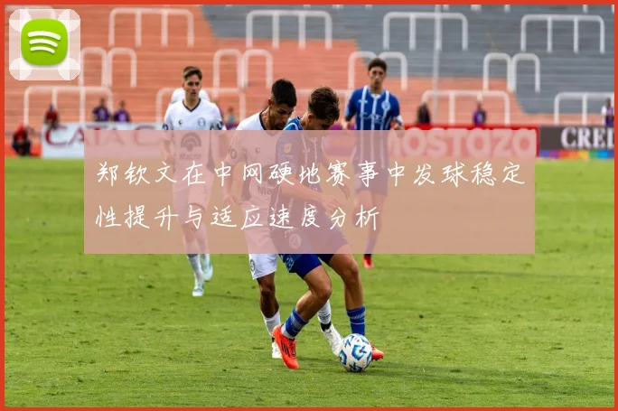 郑钦文在中网硬地赛事中发球稳定性提升与适应速度分析