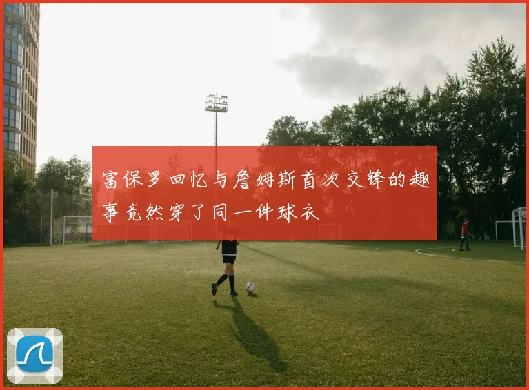 富保罗回忆与詹姆斯首次交锋的趣事竟然穿了同一件球衣