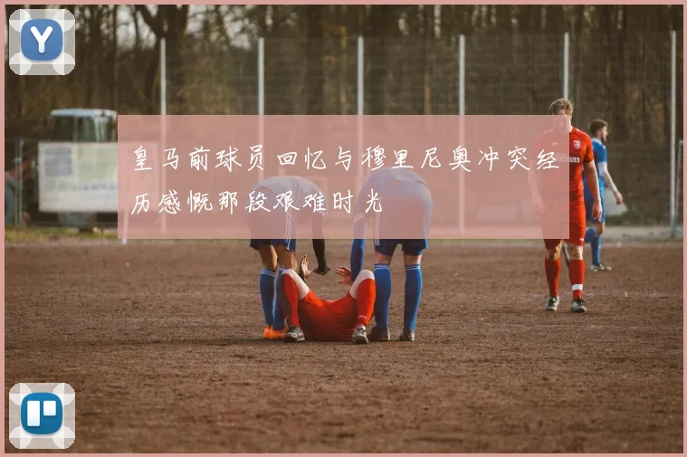 皇马前球员回忆与穆里尼奥冲突经历感慨那段艰难时光