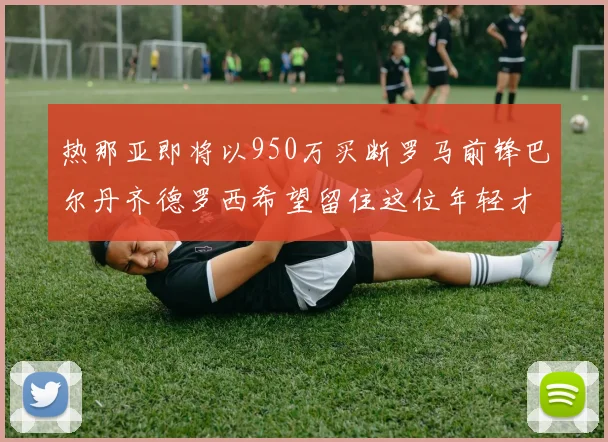 热那亚即将以950万买断罗马前锋巴尔丹齐德罗西希望留住这位年轻才俊