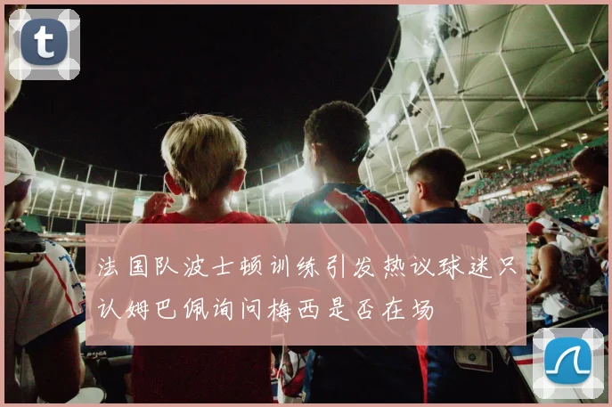 法国队波士顿训练引发热议球迷只认姆巴佩询问梅西是否在场