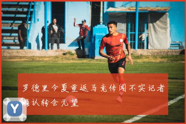 罗德里今夏重返马竞传闻不实记者确认转会无望
