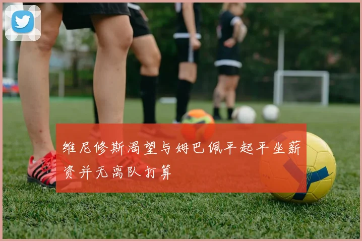维尼修斯渴望与姆巴佩平起平坐薪资并无离队打算