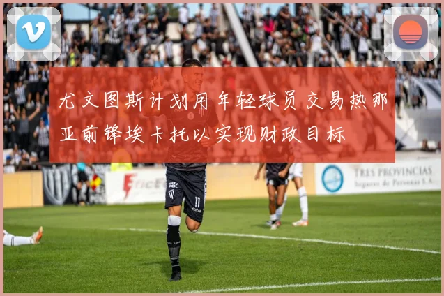 尤文图斯计划用年轻球员交易热那亚前锋埃卡托以实现财政目标