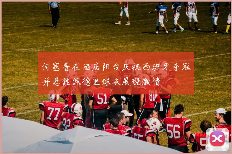 何塞普在酒店阳台庆祝西班牙夺冠并悬挂佩德里球衣展现激情