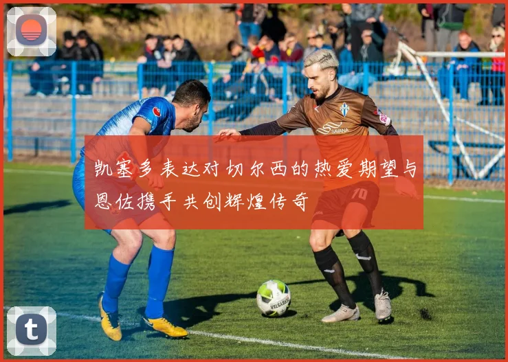 凯塞多表达对切尔西的热爱期望与恩佐携手共创辉煌传奇