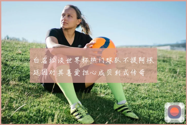 白岩松谈世界杯热门球队不提阿根廷因对其喜爱担心成贝利式传奇