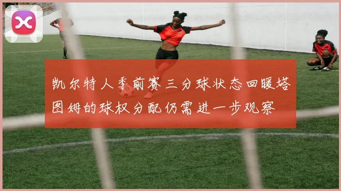 凯尔特人季前赛三分球状态回暖塔图姆的球权分配仍需进一步观察