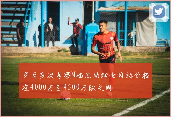 罗马多次考察M福法纳转会目标价格在4000万至4500万欧之间