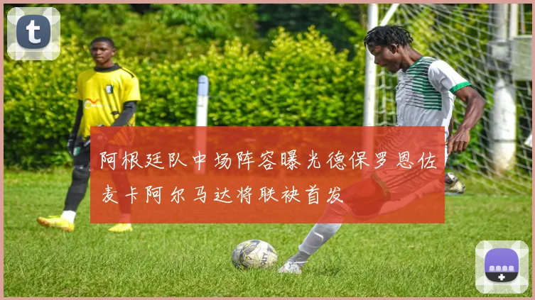 阿根廷队中场阵容曝光德保罗恩佐麦卡阿尔马达将联袂首发
