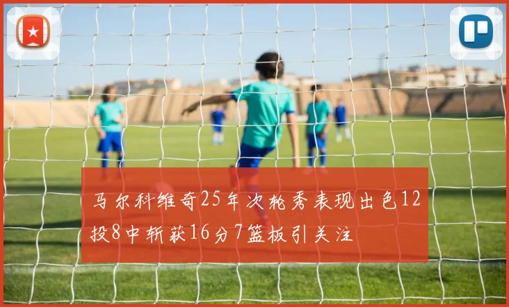 马尔科维奇25年次轮秀表现出色12投8中斩获16分7篮板引关注