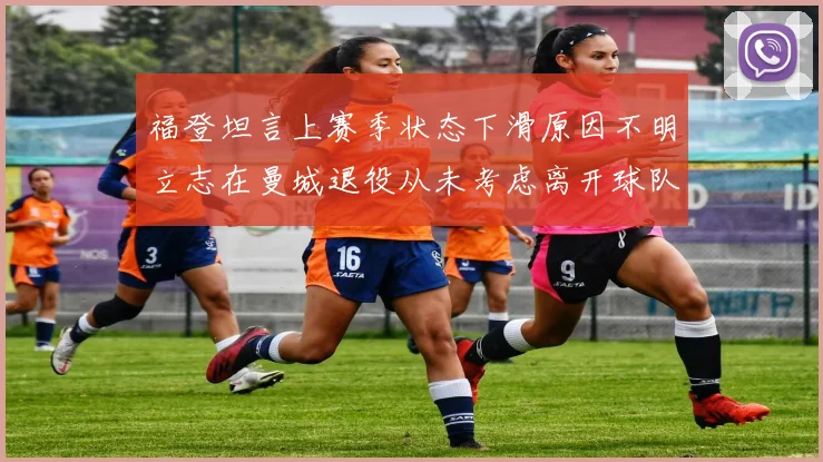 福登坦言上赛季状态下滑原因不明立志在曼城退役从未考虑离开球队