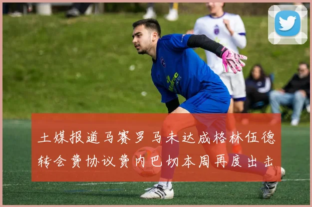 土媒报道马赛罗马未达成格林伍德转会费协议费内巴切本周再度出击