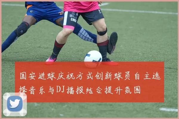 国安进球庆祝方式创新球员自主选择音乐与DJ播报结合提升氛围