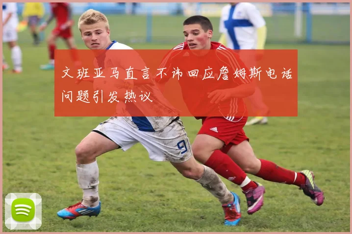 文班亚马直言不讳回应詹姆斯电话问题引发热议